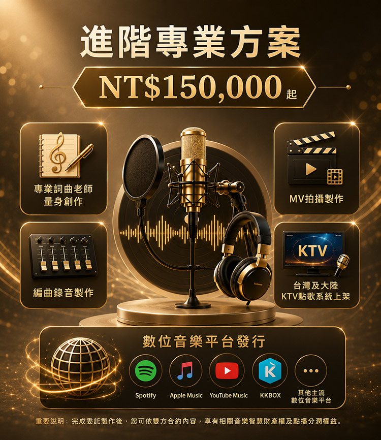 方案二｜進階專業方案NT$150,000 起
適合追求故事性與專業作品質感的您。
包含：
✔ 專業詞曲老師量身創作
✔ 編曲錄音製作
✔ MV拍攝製作
✔ 台灣及大陸KTV點歌系統上架
✔ 數位音樂平台發行
適合對象：
希望作品更有情感、更具個人風格