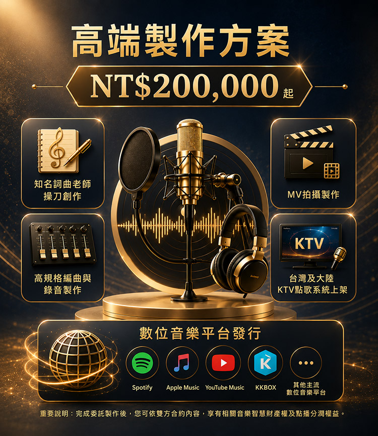 方案三|高端製作方案NT$200,000 起 適合追求高品質、專業級音樂作品的您。 包含: ✔ 知名詞曲老師操刀創作 ✔ 高規格編曲與錄音製作 ✔ MV拍攝製作 ✔ 台灣及大陸KTV點歌系統上架 ✔ 數位音樂平台發行 適合對象: 想打造市場級作品,建立個人品牌或專業形象